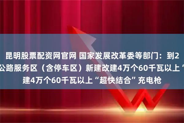昆明股票配资网官网 国家发展改革委等部门：到2027年底，在高速公路服务区（含停车区）新建改建4万个60千瓦以上“超快结合”充电枪