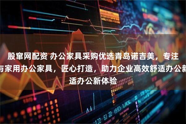 股窜网配资 办公家具采购优选青岛诺吉美，专注现代与家用办公家具，匠心打造，助力企业高效舒适办公新体验