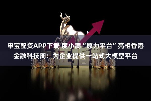 申宝配资APP下载 度小满“原力平台”亮相香港金融科技周：为企业提供一站式大模型平台
