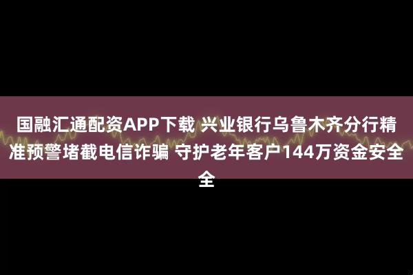 国融汇通配资APP下载 兴业银行乌鲁木齐分行精准预警堵截电信诈骗 守护老年客户144万资金安全