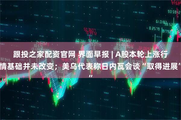 跟投之家配资官网 界面早报 | A股本轮上涨行情基础并未改变；美乌代表称日内瓦会谈“取得进展”