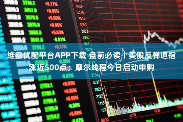 维嘉优配平台APP下载 盘前必读丨美股反弹道指涨近500点；摩尔线程今日启动申购
