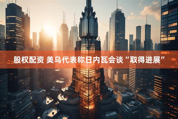 股权配资 美乌代表称日内瓦会谈“取得进展”