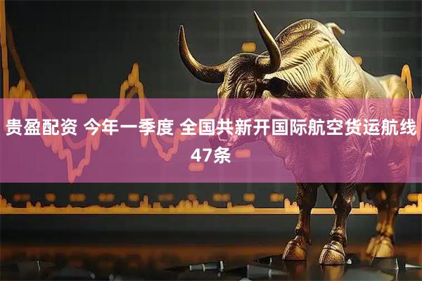 贵盈配资 今年一季度 全国共新开国际航空货运航线47条