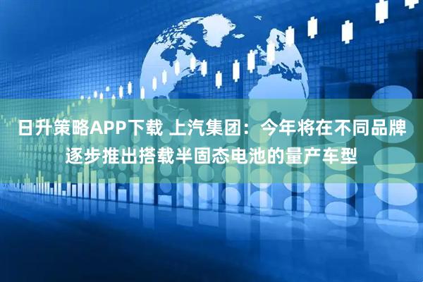 日升策略APP下载 上汽集团：今年将在不同品牌逐步推出搭载半固态电池的量产车型