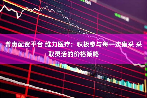 普惠配资平台 维力医疗：积极参与每一次集采 采取灵活的价格策略