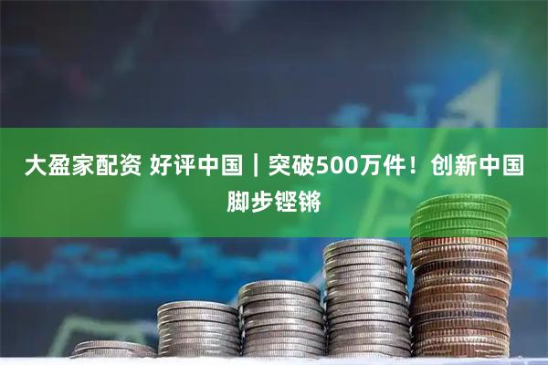 大盈家配资 好评中国｜突破500万件！创新中国脚步铿锵