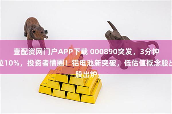 壹配资网门户APP下载 000890突发，3分钟暴拉10%，投资者懵圈！铝电池新突破，低估值概念股出炉