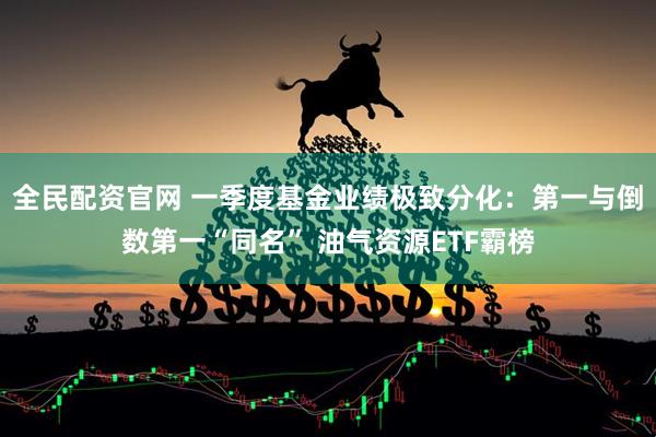 全民配资官网 一季度基金业绩极致分化：第一与倒数第一“同名” 油气资源ETF霸榜