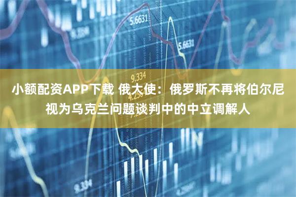 小额配资APP下载 俄大使：俄罗斯不再将伯尔尼视为乌克兰问题谈判中的中立调解人