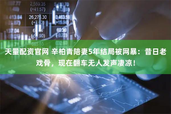 天量配资官网 辛柏青陪妻5年结局被网暴：昔日老戏骨，现在翻车无人发声凄凉！