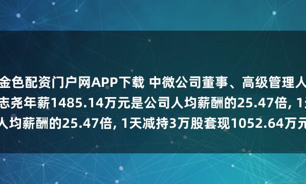 金色配资门户网APP下载 中微公司董事、高级管理人员、核心技术人员尹志尧年薪1485.14万元是公司人均薪酬的25.47倍, 1天减持3万股套现1052.64万元