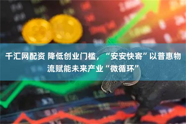 千汇网配资 降低创业门槛，“安安快寄”以普惠物流赋能未来产业“微循环”