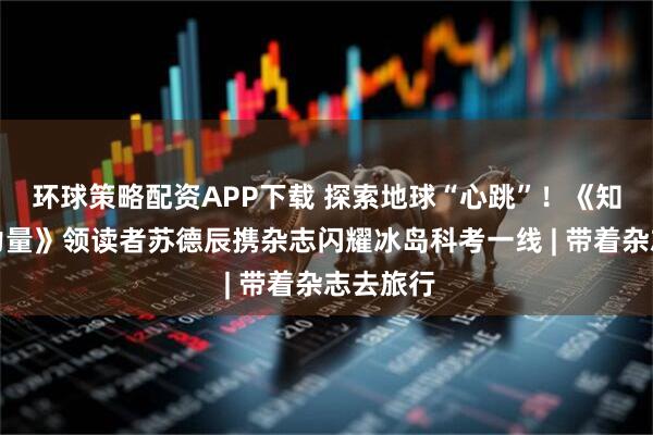 环球策略配资APP下载 探索地球“心跳”！《知识就是力量》领读者苏德辰携杂志闪耀冰岛科考一线 | 带着杂志去旅行