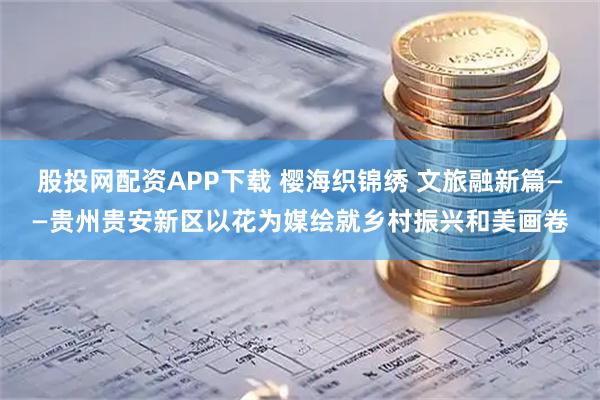 股投网配资APP下载 樱海织锦绣 文旅融新篇——贵州贵安新区以花为媒绘就乡村振兴和美画卷
