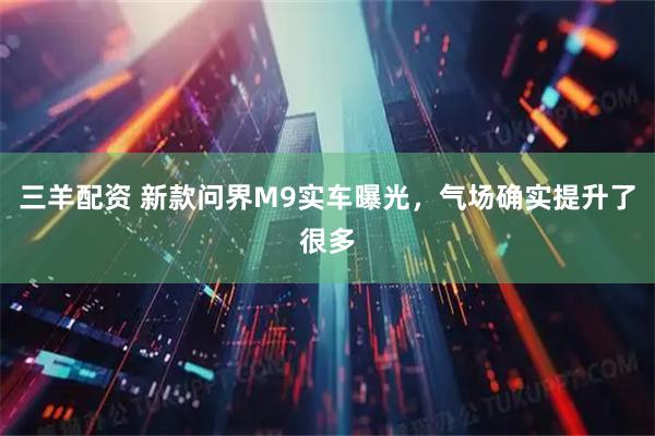 三羊配资 新款问界M9实车曝光，气场确实提升了很多