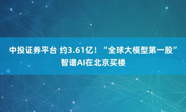 中投证券平台 约3.61亿！“全球大模型第一股”智谱AI在北京买楼