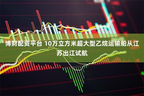 博财配资平台 10万立方米超大型乙烷运输船从江苏出江试航