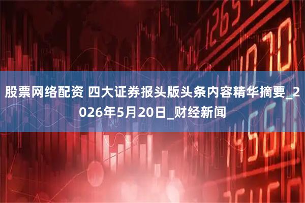股票网络配资 四大证券报头版头条内容精华摘要_2026年5月20日_财经新闻