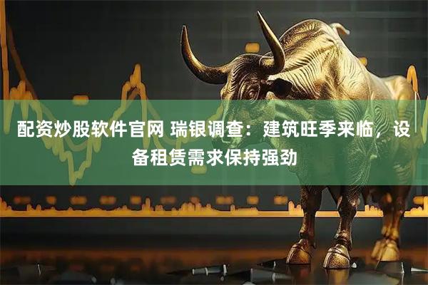 配资炒股软件官网 瑞银调查：建筑旺季来临，设备租赁需求保持强劲